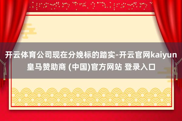 开云体育公司现在分娩标的踏实-开云官网kaiyun皇马赞助商 (中国)官方网站 登录入口