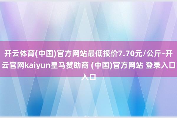 开云体育(中国)官方网站最低报价7.70元/公斤-开云官网kaiyun皇马赞助商 (中国)官方网站 登录入口