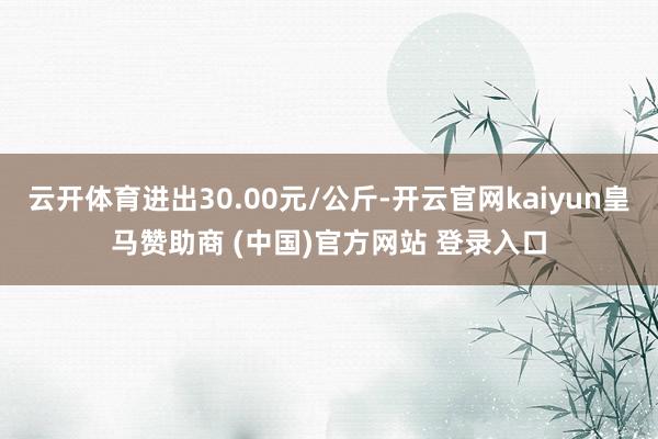 云开体育进出30.00元/公斤-开云官网kaiyun皇马赞助商 (中国)官方网站 登录入口