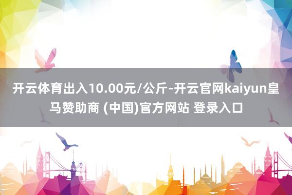 开云体育出入10.00元/公斤-开云官网kaiyun皇马赞助商 (中国)官方网站 登录入口