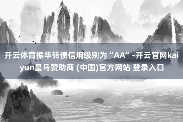 开云体育振华转债信用级别为“AA”-开云官网kaiyun皇马赞助商 (中国)官方网站 登录入口