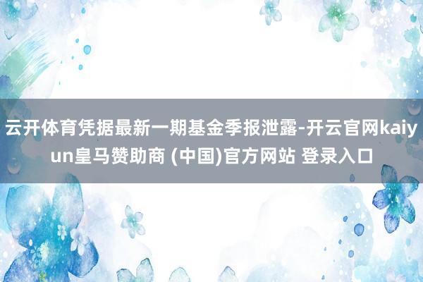 云开体育凭据最新一期基金季报泄露-开云官网kaiyun皇马赞助商 (中国)官方网站 登录入口
