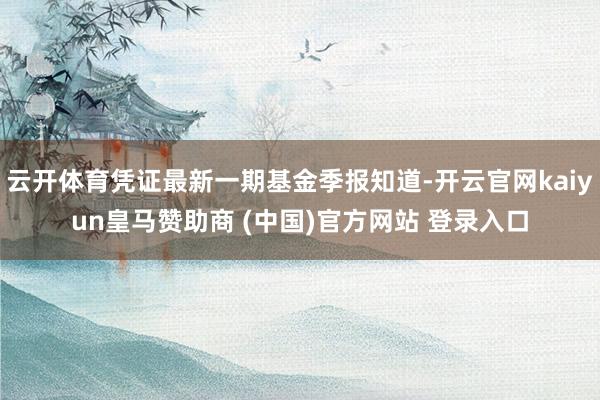 云开体育凭证最新一期基金季报知道-开云官网kaiyun皇马赞助商 (中国)官方网站 登录入口