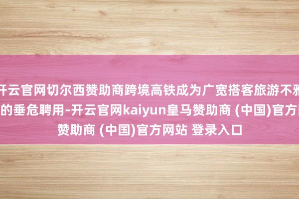 开云官网切尔西赞助商跨境高铁成为广宽搭客旅游不雅光、省亲访友的垂危聘用-开云官网kaiyun皇马赞助商 (中国)官方网站 登录入口
