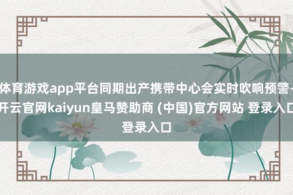 体育游戏app平台同期出产携带中心会实时吹响预警-开云官网kaiyun皇马赞助商 (中国)官方网站 登录入口