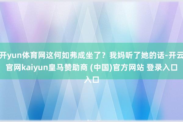 开yun体育网这何如弗成坐了？我妈听了她的话-开云官网kaiyun皇马赞助商 (中国)官方网站 登录入口