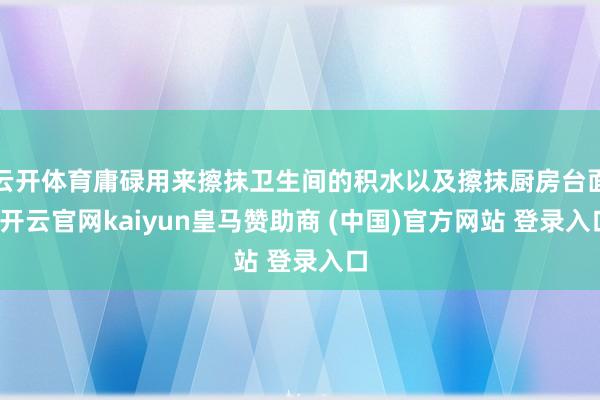 云开体育庸碌用来擦抹卫生间的积水以及擦抹厨房台面-开云官网kaiyun皇马赞助商 (中国)官方网站 登录入口