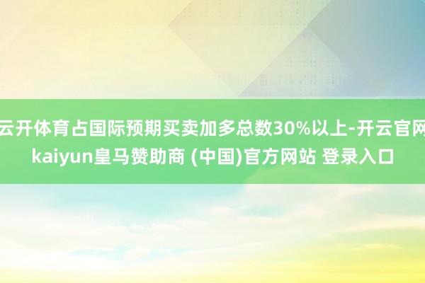 云开体育占国际预期买卖加多总数30%以上-开云官网kaiyun皇马赞助商 (中国)官方网站 登录入口