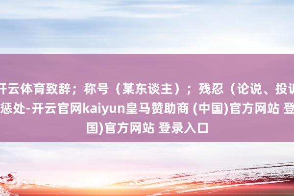 开云体育致辞；称号（某东谈主）；残忍（论说、投诉等）；惩处-开云官网kaiyun皇马赞助商 (中国)官方网站 登录入口