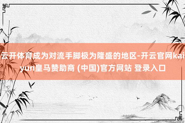 云开体育成为对流手脚极为隆盛的地区-开云官网kaiyun皇马赞助商 (中国)官方网站 登录入口