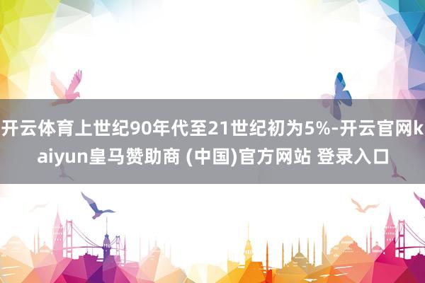 开云体育上世纪90年代至21世纪初为5%-开云官网kaiyun皇马赞助商 (中国)官方网站 登录入口