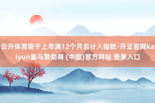 云开体育需于上市满12个月后计入指数-开云官网kaiyun皇马赞助商 (中国)官方网站 登录入口