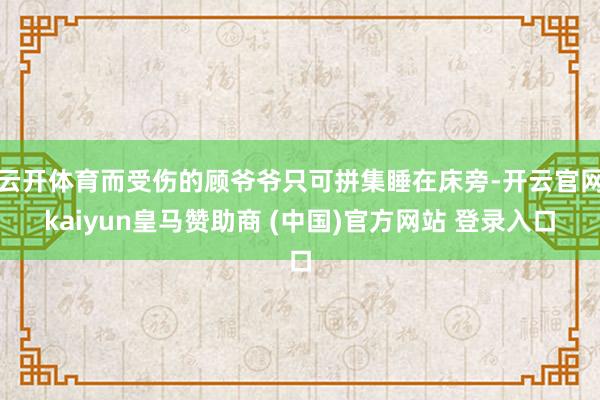 云开体育而受伤的顾爷爷只可拼集睡在床旁-开云官网kaiyun皇马赞助商 (中国)官方网站 登录入口