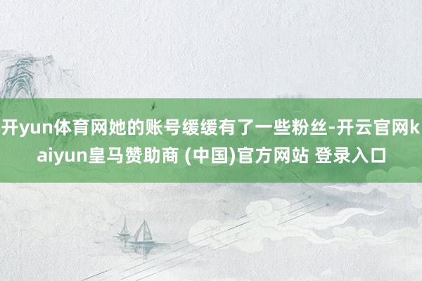 开yun体育网她的账号缓缓有了一些粉丝-开云官网kaiyun皇马赞助商 (中国)官方网站 登录入口