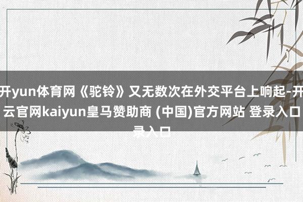 开yun体育网《驼铃》又无数次在外交平台上响起-开云官网kaiyun皇马赞助商 (中国)官方网站 登录入口