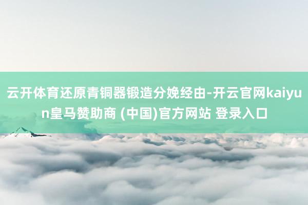云开体育还原青铜器锻造分娩经由-开云官网kaiyun皇马赞助商 (中国)官方网站 登录入口