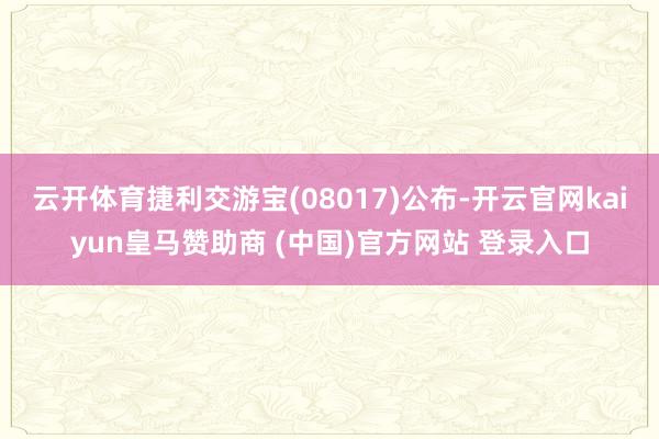 云开体育捷利交游宝(08017)公布-开云官网kaiyun皇马赞助商 (中国)官方网站 登录入口