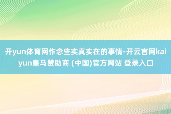 开yun体育网作念些实真实在的事情-开云官网kaiyun皇马赞助商 (中国)官方网站 登录入口