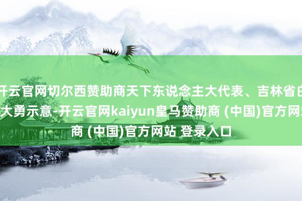 开云官网切尔西赞助商天下东说念主大代表、吉林省白城市市长杨大勇示意-开云官网kaiyun皇马赞助商 (中国)官方网站 登录入口