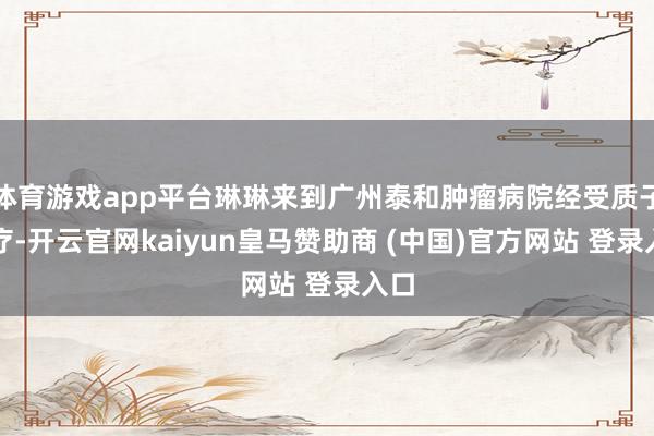 体育游戏app平台琳琳来到广州泰和肿瘤病院经受质子诊疗-开云官网kaiyun皇马赞助商 (中国)官方网站 登录入口