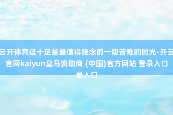 云开体育这十足是最值得驰念的一段苦难的时光-开云官网kaiyun皇马赞助商 (中国)官方网站 登录入口