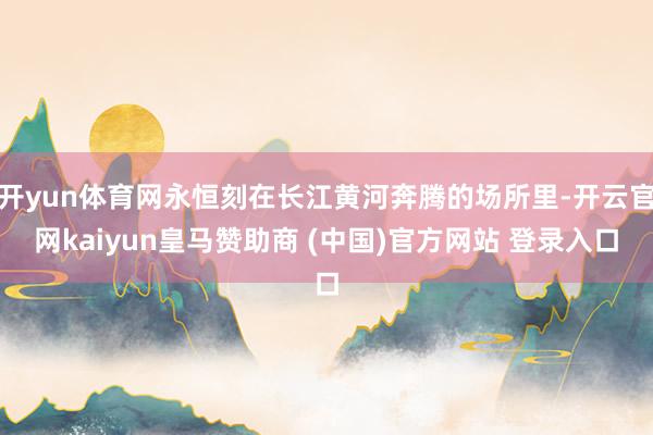 开yun体育网永恒刻在长江黄河奔腾的场所里-开云官网kaiyun皇马赞助商 (中国)官方网站 登录入口