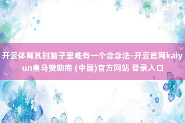 开云体育其时脑子里唯有一个念念法-开云官网kaiyun皇马赞助商 (中国)官方网站 登录入口