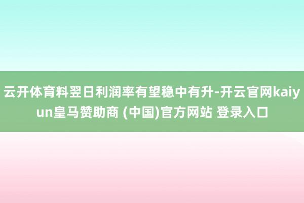 云开体育料翌日利润率有望稳中有升-开云官网kaiyun皇马赞助商 (中国)官方网站 登录入口