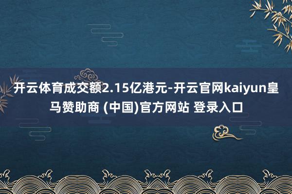 开云体育成交额2.15亿港元-开云官网kaiyun皇马赞助商 (中国)官方网站 登录入口