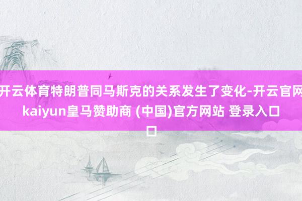开云体育特朗普同马斯克的关系发生了变化-开云官网kaiyun皇马赞助商 (中国)官方网站 登录入口