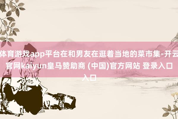 体育游戏app平台在和男友在逛着当地的菜市集-开云官网kaiyun皇马赞助商 (中国)官方网站 登录入口