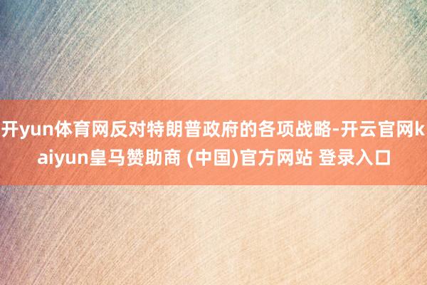 开yun体育网反对特朗普政府的各项战略-开云官网kaiyun皇马赞助商 (中国)官方网站 登录入口