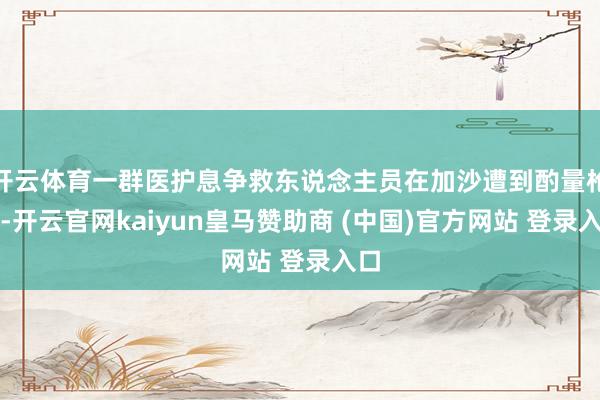 开云体育一群医护息争救东说念主员在加沙遭到酌量枪击-开云官网kaiyun皇马赞助商 (中国)官方网站 登录入口