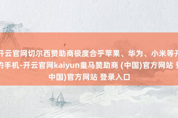 开云官网切尔西赞助商极度合乎苹果、华为、小米等开阔品牌的手机-开云官网kaiyun皇马赞助商 (中国)官方网站 登录入口