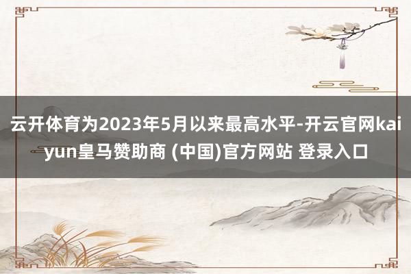 云开体育为2023年5月以来最高水平-开云官网kaiyun皇马赞助商 (中国)官方网站 登录入口