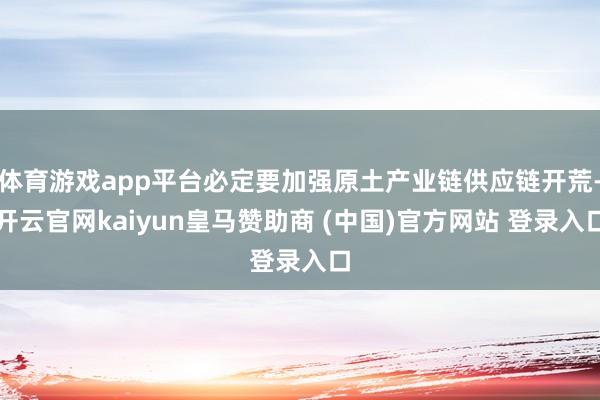体育游戏app平台必定要加强原土产业链供应链开荒-开云官网kaiyun皇马赞助商 (中国)官方网站 登录入口