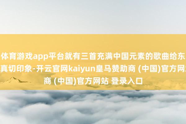 体育游戏app平台就有三首充满中国元素的歌曲给东说念主留住真切印象-开云官网kaiyun皇马赞助商 (中国)官方网站 登录入口