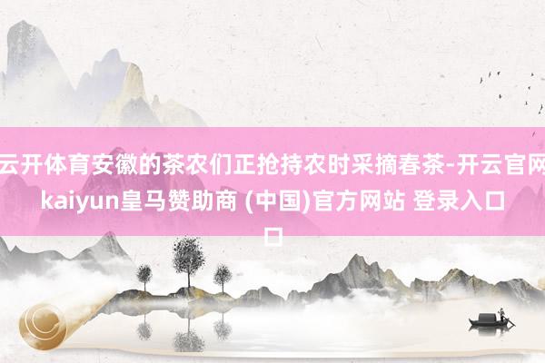 云开体育安徽的茶农们正抢持农时采摘春茶-开云官网kaiyun皇马赞助商 (中国)官方网站 登录入口
