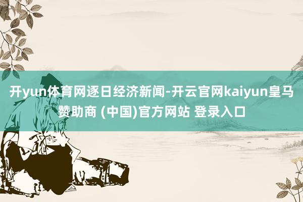 开yun体育网逐日经济新闻-开云官网kaiyun皇马赞助商 (中国)官方网站 登录入口