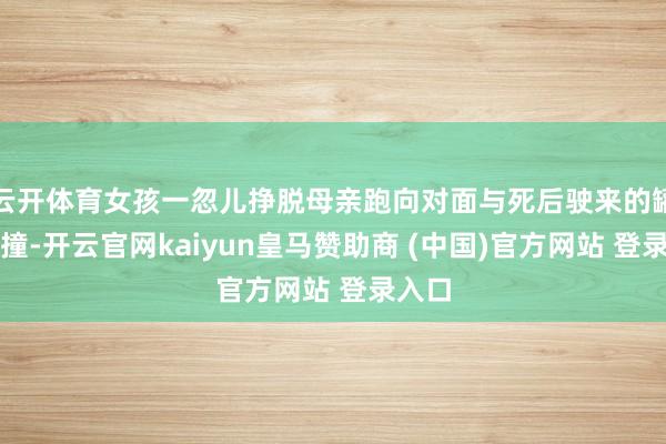 云开体育女孩一忽儿挣脱母亲跑向对面与死后驶来的罐车相撞-开云官网kaiyun皇马赞助商 (中国)官方网站 登录入口