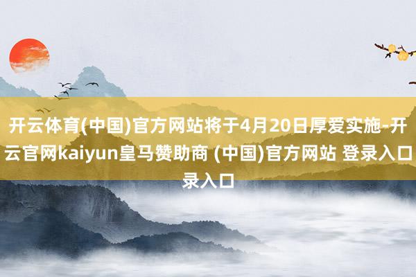开云体育(中国)官方网站将于4月20日厚爱实施-开云官网kaiyun皇马赞助商 (中国)官方网站 登录入口