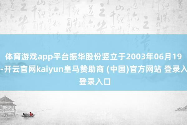 体育游戏app平台振华股份竖立于2003年06月19日-开云官网kaiyun皇马赞助商 (中国)官方网站 登录入口