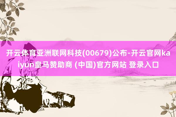 开云体育亚洲联网科技(00679)公布-开云官网kaiyun皇马赞助商 (中国)官方网站 登录入口