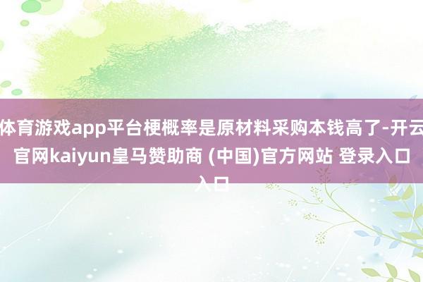 体育游戏app平台梗概率是原材料采购本钱高了-开云官网kaiyun皇马赞助商 (中国)官方网站 登录入口