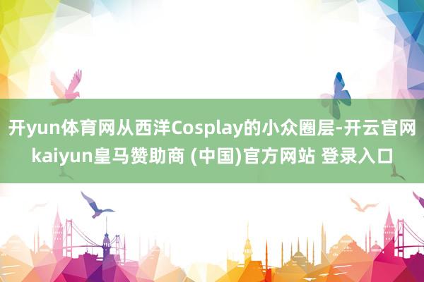 开yun体育网从西洋Cosplay的小众圈层-开云官网kaiyun皇马赞助商 (中国)官方网站 登录入口