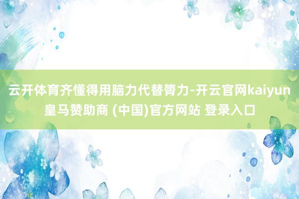 云开体育齐懂得用脑力代替膂力-开云官网kaiyun皇马赞助商 (中国)官方网站 登录入口