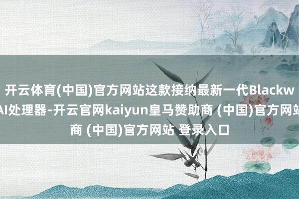 开云体育(中国)官方网站这款接纳最新一代Blackwell架构的AI处理器-开云官网kaiyun皇马赞助商 (中国)官方网站 登录入口
