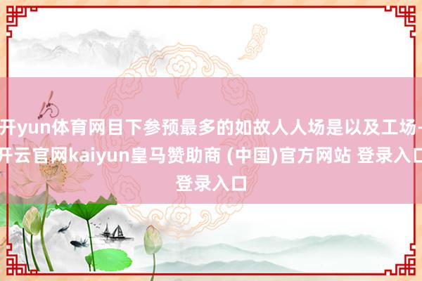 开yun体育网目下参预最多的如故人人场是以及工场-开云官网kaiyun皇马赞助商 (中国)官方网站 登录入口