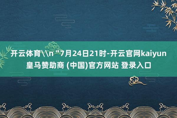 开云体育\n“7月24日21时-开云官网kaiyun皇马赞助商 (中国)官方网站 登录入口