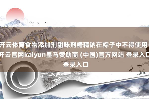 开云体育食物添加剂甜味剂糖精钠在粽子中不得使用-开云官网kaiyun皇马赞助商 (中国)官方网站 登录入口